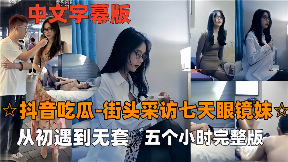 【抖音吃瓜】街头采访七天眼镜妹，从初遇到无套五个小时完整版